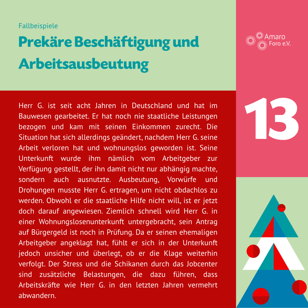 Prekäre Beschäftigung und Arbeitsausbeutung. Herr G. ist seit acht Jahren in Deutschland und hat im Bauwesen gearbeitet. Er hat noch nie staatliche Leistungen bezogen und kam mit seinen Einkommen zurecht. Die Situation hat sich allerdings geändert, nachdem Herr G. seine Arbeit verloren hat und wohnungslos geworden ist. Seine Unterkunft wurde ihm nämlich vom Arbeitgeber zur Verfügung gestellt, der ihn damit nicht nur abhängig machte, sondern auch ausnutzte.
Ausbeutung, Vorwürfe und Drohungen musste Herr G. ertragen, um nicht obdachlos zu werden. Obwohl er die staatliche Hilfe nicht will, ist er jetzt doch darauf angewiesen. Ziemlich schnell wird Herr G. in einer Wohnungslosenunterkunft untergebracht, sein Antrag auf Bürgergeld ist noch in Prüfung. Da er seinen ehemaligen Arbeitgeber angeklagt hat, fühlt er sich in der Unterkunft jedoch unsicher und überlegt, ob er die Klage weiterhin verfolgt. Der Stress und die Schikanen durch das Jobcenter sind zusätzliche Belastungen, die dazu führen, dass Arbeitskräfte wie Herr G. in den letzten Jahren vermehrt abwandern.