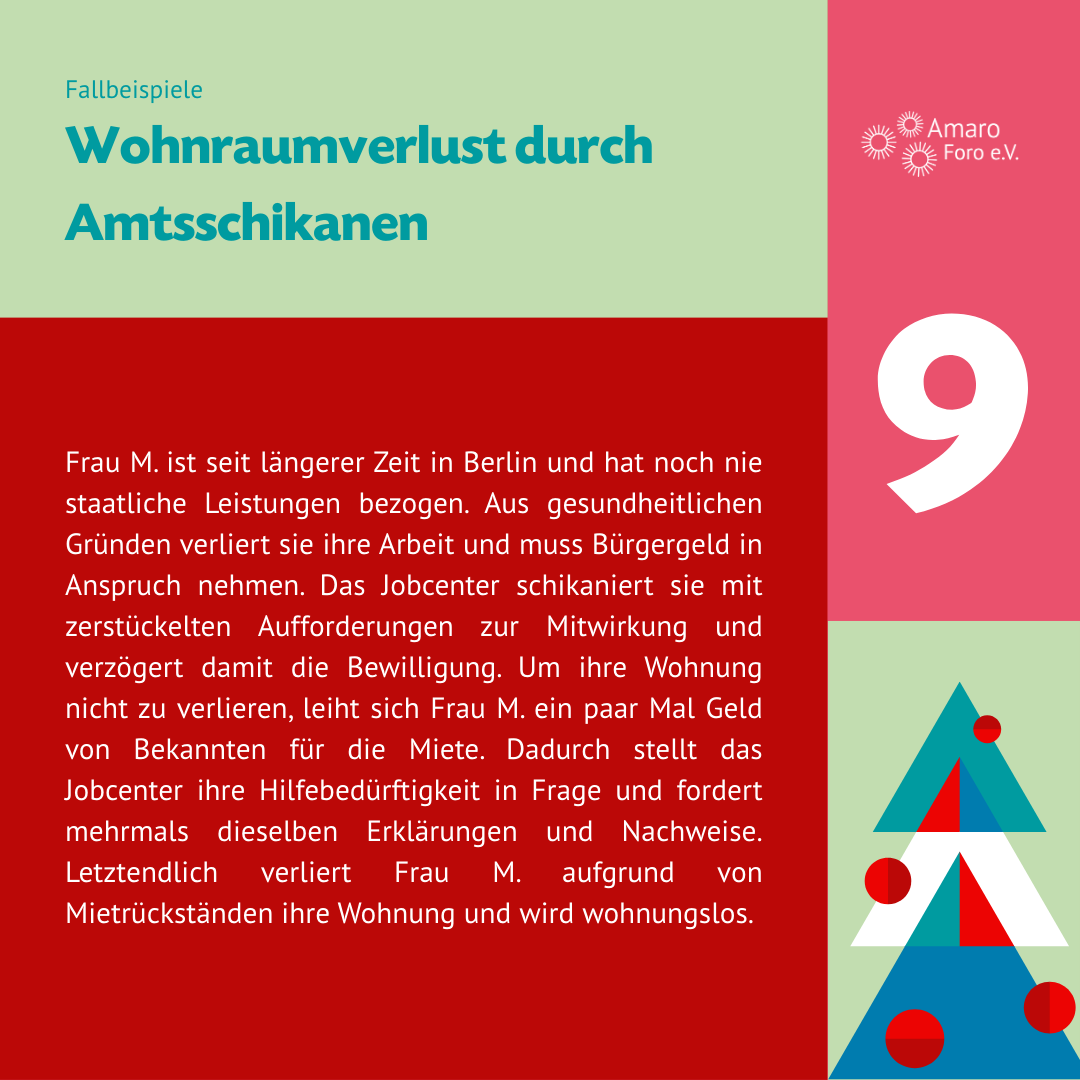 Wohnraumverlust durch Amtsschikanen. Frau M. ist seit längerer Zeit in Berlin und hat noch nie staatliche Leistungen bezogen. Aus gesundheitlichen Gründen verliert sie ihre Arbeit und muss Bürgergeld in Anspruch nehmen. Das Jobcenter schikaniert sie mit zerstückelten Aufforderungen zur Mitwirkung und verzögert damit die Bewilligung. Um ihre Wohnung nicht zu verlieren, leiht sich Frau M. ein paar Mal Geld von Bekannten für die Miete. Dadurch stellt das Jobcenter ihre Hilfebedürftigkeit in Frage und fordert mehrmals dieselben Erklärungen und Nachweise. Letztendlich verliert Frau M. aufgrund von Mietrückständen ihre Wohnung und wird wohnungslos.
