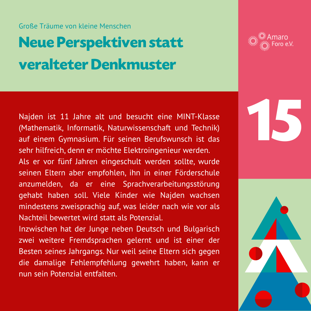 Neue Perspektiven statt veralteter Denkmuster. Najden ist 11 Jahre alt und besucht eine MINT-Klasse (Mathematik, Informatik, Naturwissenschaft und Technik) auf einem Gymnasium. Für seinen Berufswunsch ist das sehr hilfreich, denn er möchte Elektroingenieur werden.
Als er vor fünf Jahren eingeschult werden sollte, wurde seinen Eltern aber empfohlen, ihn in einer Förderschule anzumelden, da er eine Sprachverarbeitungsstörung gehabt haben soll. Viele Kinder wie Najden wachsen mindestens zweisprachig auf, was leider nach wie vor als Nachteil bewertet wird statt als Potenzial.
Inzwischen hat der Junge neben Deutsch und Bulgarisch zwei weitere Fremdsprachen gelernt und ist einer der Besten seines Jahrgangs. Nur weil seine Eltern sich gegen die damalige Fehlempfehlung gewehrt haben, kann er nun sein Potenzial entfalten.