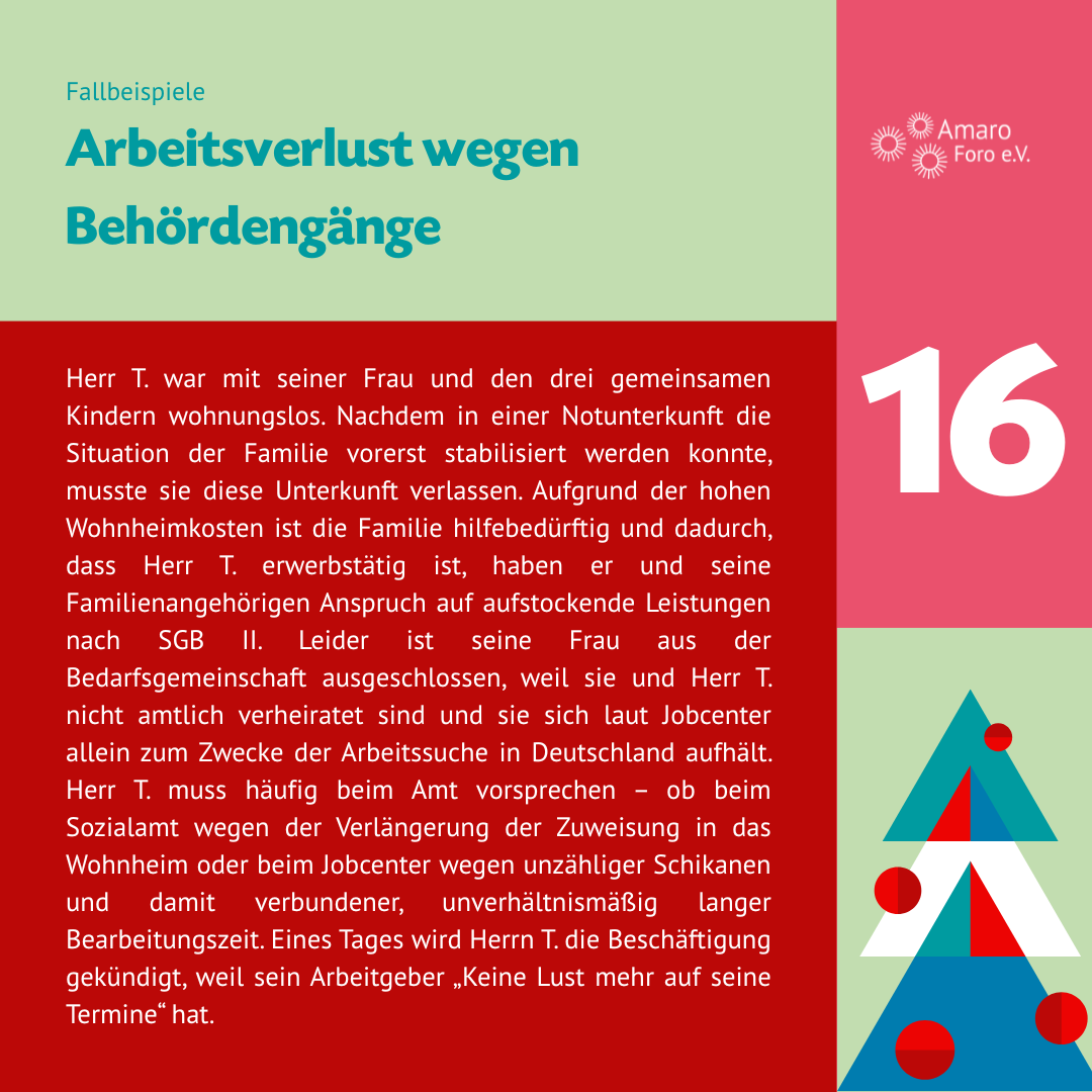 Arbeitsverlust wegen Behördengänge. Herr T. war mit seiner Frau und den drei gemeinsamen Kindern wohnungslos. Nachdem in einer Notunterkunft die Situation der Familie vorerst stabilisiert werden konnte, musste sie diese Unterkunft verlassen. Aufgrund der hohen Wohnheimkosten ist die Familie hilfebedürftig und dadurch, dass Herr T. erwerbstätig ist, haben er und seine Familienangehörigen Anspruch auf aufstockende Leistungen nach SGB II. Leider ist seine Frau aus der Bedarfsgemeinschaft ausgeschlossen, weil sie und Herr T. nicht amtlich verheiratet sind und sie sich laut Jobcenter allein zum Zwecke der Arbeitssuche in Deutschland aufhält. Herr T. muss häufig beim Amt vorsprechen – ob beim Sozialamt wegen der Verlängerung der Zuweisung in das Wohnheim oder beim Jobcenter wegen unzähliger Schikanen und damit verbundener, unverhältnismäßig langer Bearbeitungszeit. Eines Tages wird Herrn T. die Beschäftigung gekündigt, weil sein Arbeitgeber „Keine Lust mehr auf seine Termine“ hat.