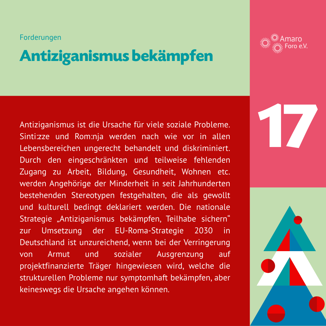 Antiziganismus bekämpfen. Antiziganismus ist die Ursache für viele soziale Probleme. Sinti:zze und Rom:nja werden nach wie vor in allen Lebensbereichen ungerecht behandelt und diskriminiert. Durch den eingeschränkten und teilweise fehlenden Zugang zu Arbeit, Bildung, Gesundheit, Wohnen etc. werden Angehörige der Minderheit in seit Jahrhunderten bestehenden Stereotypen festgehalten, die als gewollt und kulturell bedingt deklariert werden. Die nationale Strategie „Antiziganismus bekämpfen, Teilhabe sichern“ zur Umsetzung der EU-Roma-Strategie 2030 in Deutschland ist unzureichend, wenn bei der Verringerung von Armut und sozialer Ausgrenzung auf projektfinanzierte Träger hingewiesen wird, welche die strukturellen Probleme nur symptomhaft bekämpfen, aber keineswegs die Ursache angehen können.
Es bedarf eines Perspektivwechsels seitens der Bundesregierung dahingehend, dass Armut und soziale Ausgrenzung nicht durch Ausschlussgesetze bekämpft werden können, sondern nur durch integrierende gesetzliche Neuregelungen beim Zugang zu Sozialhilfe (SGB II und SGB XII Leistungen).