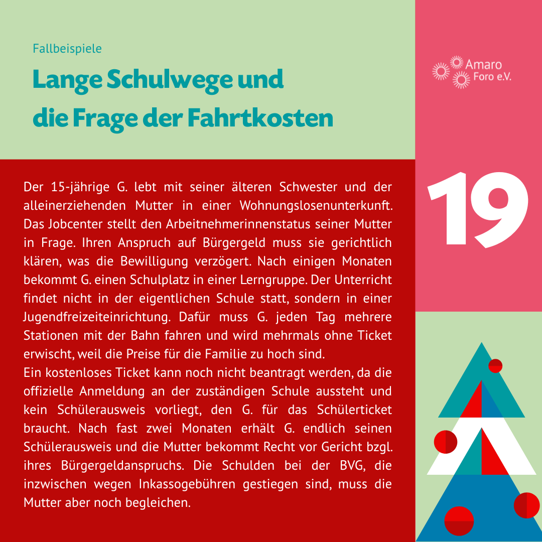 Lange Schulwege und die Frage der Fahrtkosten. Der 15-jährige G. lebt mit seiner älteren Schwester und der alleinerziehenden Mutter in einer Wohnungslosenunterkunft. Das Jobcenter stellt den Arbeitnehmerinnenstatus seiner Mutter in Frage. Ihren Anspruch auf Bürgergeld muss sie gerichtlich klären, was die Bewilligung verzögert. Nach einigen Monaten bekommt G. einen Schulplatz in einer Lerngruppe. Der Unterricht findet nicht in der eigentlichen Schule statt, sondern in einer Jugendfreizeiteinrichtung. Dafür muss G. jeden Tag mehrere Stationen mit der Bahn fahren und wird mehrmals ohne Ticket erwischt, weil die Preise für die Familie zu hoch sind. Ein kostenloses Ticket kann noch nicht beantragt werden, da die offizielle Anmeldung an der zuständigen Schule aussteht und kein Schülerausweis vorliegt, den G. für das Schülerticket braucht. Nach fast zwei Monaten erhält G. endlich seinen Schülerausweis und die Mutter bekommt Recht vor Gericht bzgl. ihres Bürgergeldanspruchs. Die Schulden bei der BVG, die inzwischen wegen Inkassogebühren gestiegen sind, muss die Mutter aber noch begleichen.