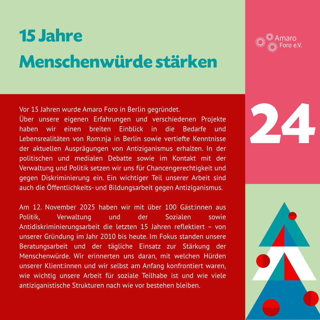 15 Jahre Menschenwürde stärken. Vor 15 Jahren wurde Amaro Foro in Berlin gegründet.
Über unsere eigenen Erfahrungen und verschiedenen Projekte haben wir einen breiten Einblick in die Bedarfe und Lebensrealitäten von Rom:nja in Berlin sowie vertiefte Kenntnisse der aktuellen Ausprägungen von Antiziganismus erhalten. In der politischen und medialen Debatte sowie im Kontakt mit der Verwaltung und Politik setzen wir uns für Chancengerechtigkeit und gegen Diskriminierung ein. Ein wichtiger Teil unserer Arbeit sind auch die Öffentlichkeits- und Bildungsarbeit gegen Antiziganismus.
Am 12. November 2025 haben wir mit über 100 Gäst:innen aus Politik, Verwaltung und der Sozialen sowie Antidiskriminierungsarbeit die letzten 15 Jahren reflektiert – von unserer Gründung im Jahr 2010 bis heute. Im Fokus standen unsere Beratungsarbeit und der tägliche Einsatz zur Stärkung der Menschenwürde. Wir erinnerten uns daran, mit welchen Hürden unserer Klient:innen und wir selbst am Anfang konfrontiert waren, wie wichtig unsere Arbeit für soziale Teilhabe ist und wie viele antiziganistische Strukturen nach wie vor bestehen bleiben. Danke für Ihre Unterstützung und auf ein weiteres solidarisches Miteinander!
